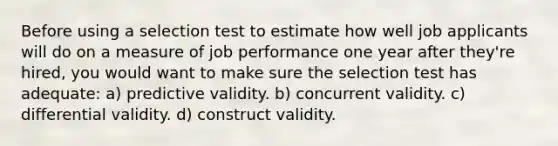 Before using a selection test to estimate how well job applicants will do on a measure of job performance one year after they're hired, you would want to make sure the selection test has adequate: a) predictive validity. b) concurrent validity. c) differential validity. d) construct validity.