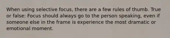 When using selective focus, there are a few rules of thumb. True or false: Focus should always go to the person speaking, even if someone else in the frame is experience the most dramatic or emotional moment.