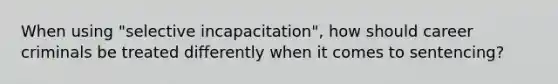 When using "selective incapacitation", how should career criminals be treated differently when it comes to sentencing?