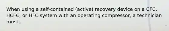 When using a self-contained (active) recovery device on a CFC, HCFC, or HFC system with an operating compressor, a technician must;