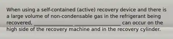 When using a self-contained (active) recovery device and there is a large volume of non-condensable gas in the refrigerant being recovered, ________________ ___________________ can occur on the high side of the recovery machine and in the recovery cylinder.