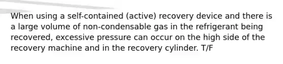 When using a self-contained (active) recovery device and there is a large volume of non-condensable gas in the refrigerant being recovered, excessive pressure can occur on the high side of the recovery machine and in the recovery cylinder. T/F