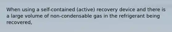 When using a self-contained (active) recovery device and there is a large volume of non-condensable gas in the refrigerant being recovered,