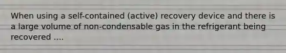 When using a self-contained (active) recovery device and there is a large volume of non-condensable gas in the refrigerant being recovered ....