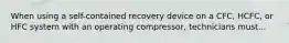 When using a self-contained recovery device on a CFC, HCFC, or HFC system with an operating compressor, technicians must...