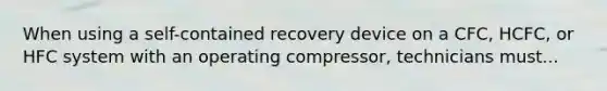 When using a self-contained recovery device on a CFC, HCFC, or HFC system with an operating compressor, technicians must...