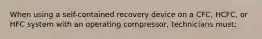 When using a self-contained recovery device on a CFC, HCFC, or HFC system with an operating compressor, technicians must;