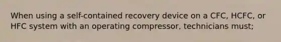 When using a self-contained recovery device on a CFC, HCFC, or HFC system with an operating compressor, technicians must;