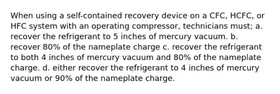 When using a self-contained recovery device on a CFC, HCFC, or HFC system with an operating compressor, technicians must; a. recover the refrigerant to 5 inches of mercury vacuum. b. recover 80% of the nameplate charge c. recover the refrigerant to both 4 inches of mercury vacuum and 80% of the nameplate charge. d. either recover the refrigerant to 4 inches of mercury vacuum or 90% of the nameplate charge.