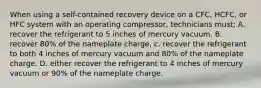 When using a self-contained recovery device on a CFC, HCFC, or HFC system with an operating compressor, technicians must; A. recover the refrigerant to 5 inches of mercury vacuum. B. recover 80% of the nameplate charge, c. recover the refrigerant to both 4 inches of mercury vacuum and 80% of the nameplate charge. D. either recover the refrigerant to 4 inches of mercury vacuum or 90% of the nameplate charge.