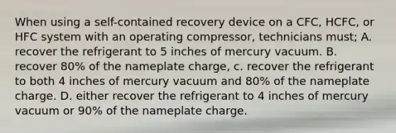 When using a self-contained recovery device on a CFC, HCFC, or HFC system with an operating compressor, technicians must; A. recover the refrigerant to 5 inches of mercury vacuum. B. recover 80% of the nameplate charge, c. recover the refrigerant to both 4 inches of mercury vacuum and 80% of the nameplate charge. D. either recover the refrigerant to 4 inches of mercury vacuum or 90% of the nameplate charge.