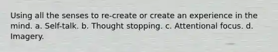 Using all the senses to re-create or create an experience in the mind. a. Self-talk. b. Thought stopping. c. Attentional focus. d. Imagery.
