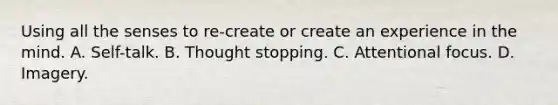 Using all the senses to re-create or create an experience in the mind. A. Self-talk. B. Thought stopping. C. Attentional focus. D. Imagery.