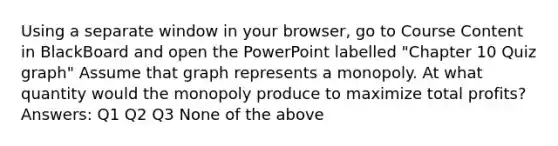 Using a separate window in your browser, go to Course Content in BlackBoard and open the PowerPoint labelled "Chapter 10 Quiz graph" Assume that graph represents a monopoly. At what quantity would the monopoly produce to maximize total profits? Answers: Q1 Q2 Q3 None of the above