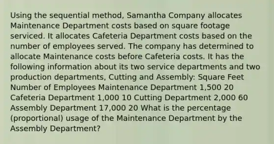 Using the sequential method, Samantha Company allocates Maintenance Department costs based on square footage serviced. It allocates Cafeteria Department costs based on the number of employees served. The company has determined to allocate Maintenance costs before Cafeteria costs. It has the following information about its two service departments and two production departments, Cutting and Assembly: Square Feet Number of Employees Maintenance Department 1,500 20 Cafeteria Department 1,000 10 Cutting Department 2,000 60 Assembly Department 17,000 20 What is the percentage (proportional) usage of the Maintenance Department by the Assembly Department?