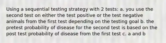 Using a sequential testing strategy with 2 tests: a. you use the second test on either the test positive or the test negative animals from the first test depending on the testing goal b. the pretest probability of disease for the second test is based on the post test probability of disease from the first test c. a and b