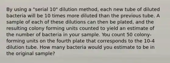 By using a "serial 10" dilution method, each new tube of diluted bacteria will be 10 times more diluted than the previous tube. A sample of each of these dilutions can then be plated, and the resulting colony forming units counted to yield an estimate of the number of bacteria in your sample. You count 50 colony-forming units on the fourth plate that corresponds to the 10-4 dilution tube. How many bacteria would you estimate to be in the original sample?