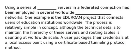 Using a series of __________ servers in a federated connection has been employed in several worldwide ___________________ networks. One example is the EDUROAM project that connects users of education institutions worldwide. The process is relatively simple in concept, although the technical details to maintain the hierarchy of these servers and routing tables is daunting at worldwide scale. A user packages their credentials at a local access point using a certificate-based tunneling protocol method.