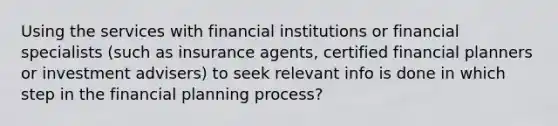 Using the services with financial institutions or financial specialists (such as insurance agents, certified financial planners or investment advisers) to seek relevant info is done in which step in the financial planning process?