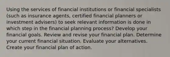 Using the services of financial institutions or financial specialists (such as insurance agents, certified financial planners or investment advisers) to seek relevant information is done in which step in the financial planning process? Develop your financial goals. Review and revise your financial plan. Determine your current financial situation. Evaluate your alternatives. Create your financial plan of action.