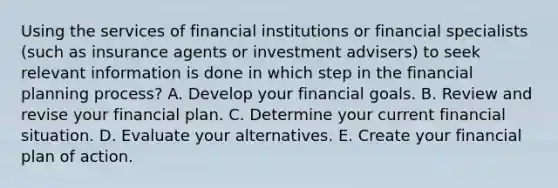 Using the services of financial institutions or financial specialists (such as insurance agents or investment advisers) to seek relevant information is done in which step in the financial planning process? A. Develop your financial goals. B. Review and revise your financial plan. C. Determine your current financial situation. D. Evaluate your alternatives. E. Create your financial plan of action.