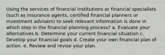 Using the services of financial institutions or financial specialists (such as insurance agents, certified financial planners or investment advisers) to seek relevant information is done in which step in the financial planning process? a. Evaluate your alternatives b. Determine your current financial situation c. Develop your financial goals d. Create your own financial plan of action. e. Review and revise your plan.