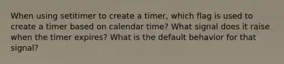 When using setitimer to create a timer, which flag is used to create a timer based on calendar time? What signal does it raise when the timer expires? What is the default behavior for that signal?