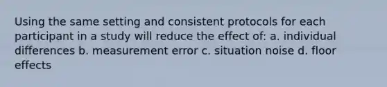 Using the same setting and consistent protocols for each participant in a study will reduce the effect of: a. individual differences b. measurement error c. situation noise d. floor effects