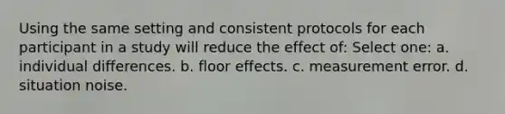 Using the same setting and consistent protocols for each participant in a study will reduce the effect of: Select one: a. individual differences. b. floor effects. c. measurement error. d. situation noise.