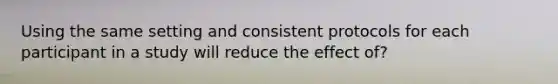 Using the same setting and consistent protocols for each participant in a study will reduce the effect of?