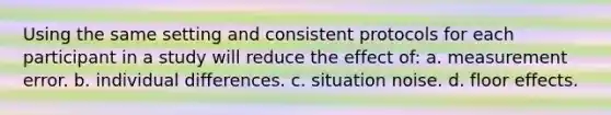 Using the same setting and consistent protocols for each participant in a study will reduce the effect of: a. measurement error. b. individual differences. c. situation noise. d. floor effects.