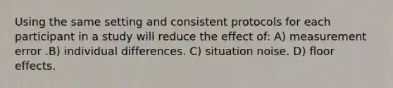 Using the same setting and consistent protocols for each participant in a study will reduce the effect of: A) measurement error .B) individual differences. C) situation noise. D) floor effects.