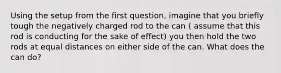 Using the setup from the first question, imagine that you briefly tough the negatively charged rod to the can ( assume that this rod is conducting for the sake of effect) you then hold the two rods at equal distances on either side of the can. What does the can do?