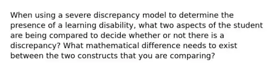 When using a severe discrepancy model to determine the presence of a learning disability, what two aspects of the student are being compared to decide whether or not there is a discrepancy? What mathematical difference needs to exist between the two constructs that you are comparing?