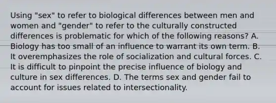 Using "sex" to refer to biological differences between men and women and "gender" to refer to the culturally constructed differences is problematic for which of the following reasons? A. Biology has too small of an influence to warrant its own term. B. It overemphasizes the role of socialization and cultural forces. C. It is difficult to pinpoint the precise influence of biology and culture in sex differences. D. The terms sex and gender fail to account for issues related to intersectionality.