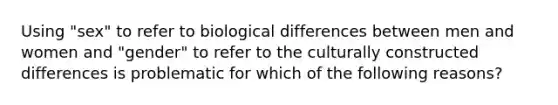 Using "sex" to refer to biological differences between men and women and "gender" to refer to the culturally constructed differences is problematic for which of the following reasons?