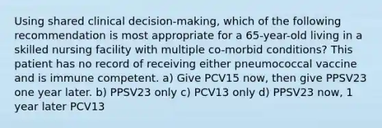 Using shared clinical decision-making, which of the following recommendation is most appropriate for a 65-year-old living in a skilled nursing facility with multiple co-morbid conditions? This patient has no record of receiving either pneumococcal vaccine and is immune competent. a) Give PCV15 now, then give PPSV23 one year later. b) PPSV23 only c) PCV13 only d) PPSV23 now, 1 year later PCV13