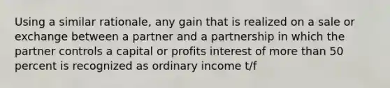 Using a similar rationale, any gain that is realized on a sale or exchange between a partner and a partnership in which the partner controls a capital or profits interest of more than 50 percent is recognized as ordinary income t/f