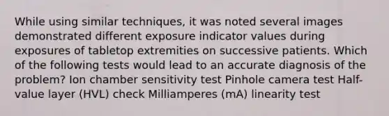 While using similar techniques, it was noted several images demonstrated different exposure indicator values during exposures of tabletop extremities on successive patients. Which of the following tests would lead to an accurate diagnosis of the problem? Ion chamber sensitivity test Pinhole camera test Half-value layer (HVL) check ﻿Milliamperes (mA) linearity test