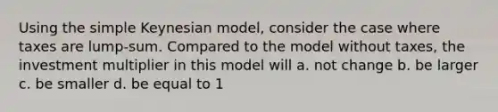 Using the simple Keynesian model, consider the case where taxes are lump-sum. Compared to the model without taxes, the investment multiplier in this model will a. not change b. be larger c. be smaller d. be equal to 1