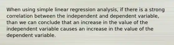 When using simple linear regression analysis, if there is a strong correlation between the independent and dependent variable, than we can conclude that an increase in the value of the independent variable causes an increase in the value of the dependent variable.