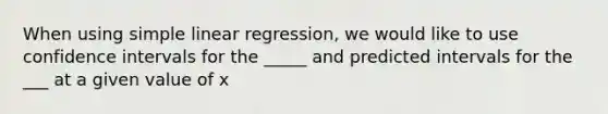 When using <a href='https://www.questionai.com/knowledge/kuO8H0fiMa-simple-linear-regression' class='anchor-knowledge'>simple linear regression</a>, we would like to use confidence intervals for the _____ and predicted intervals for the ___ at a given value of x