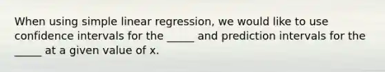 When using simple linear regression, we would like to use confidence intervals for the _____ and prediction intervals for the _____ at a given value of x.