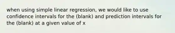 when using <a href='https://www.questionai.com/knowledge/kuO8H0fiMa-simple-linear-regression' class='anchor-knowledge'>simple linear regression</a>, we would like to use confidence intervals for the (blank) and prediction intervals for the (blank) at a given value of x