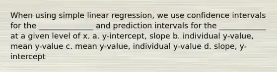 When using <a href='https://www.questionai.com/knowledge/kuO8H0fiMa-simple-linear-regression' class='anchor-knowledge'>simple linear regression</a>, we use confidence intervals for the ______________ and prediction intervals for the ____________ at a given level of x. a. y-intercept, slope b. individual y-value, mean y-value c. mean y-value, individual y-value d. slope, y-intercept