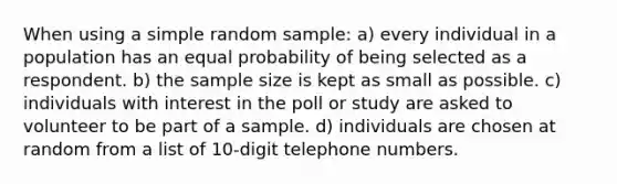 When using a simple random sample: a) every individual in a population has an equal probability of being selected as a respondent. b) the sample size is kept as small as possible. c) individuals with interest in the poll or study are asked to volunteer to be part of a sample. d) individuals are chosen at random from a list of 10-digit telephone numbers.