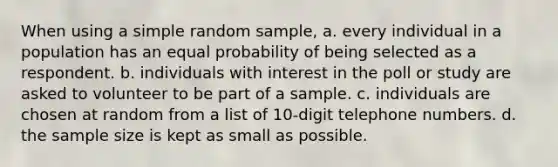 When using a simple random sample, a. every individual in a population has an equal probability of being selected as a respondent. b. individuals with interest in the poll or study are asked to volunteer to be part of a sample. c. individuals are chosen at random from a list of 10-digit telephone numbers. d. the sample size is kept as small as possible.