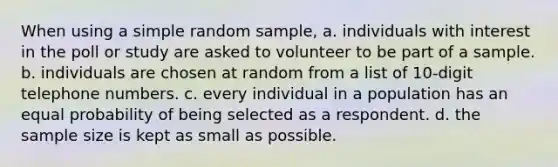 When using a simple random sample, a. individuals with interest in the poll or study are asked to volunteer to be part of a sample. b. individuals are chosen at random from a list of 10-digit telephone numbers. c. every individual in a population has an equal probability of being selected as a respondent. d. the sample size is kept as small as possible.