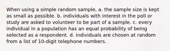 When using a simple random sample, a. the sample size is kept as small as possible. b. individuals with interest in the poll or study are asked to volunteer to be part of a sample. c. every individual in a population has an equal probability of being selected as a respondent. d. individuals are chosen at random from a list of 10-digit telephone numbers.