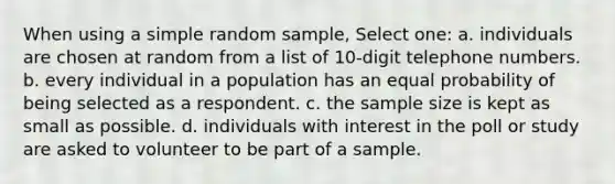 When using a simple random sample, Select one: a. individuals are chosen at random from a list of 10-digit telephone numbers. b. every individual in a population has an equal probability of being selected as a respondent. c. the sample size is kept as small as possible. d. individuals with interest in the poll or study are asked to volunteer to be part of a sample.